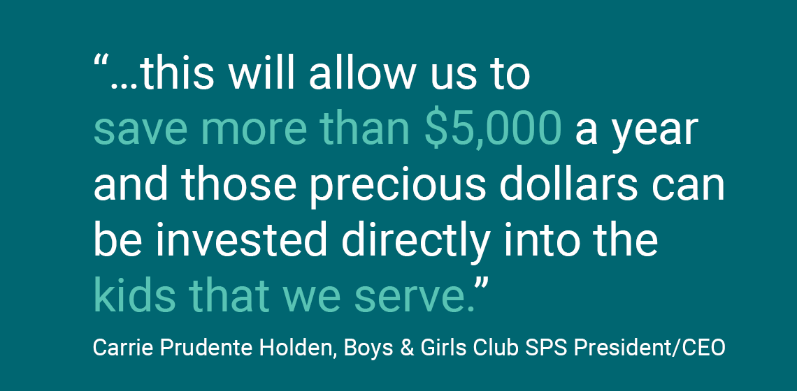 “... điều này sẽ cho phép chúng tôi tiết kiệm hơn 5.000 đô la một năm và những đô la quý giá đó có thể được đầu tư trực tiếp vào những đứa trẻ mà chúng tôi phục vụ.” Carrie Prudente Holden, Boys & Girls Club Chủ Tịch SPS